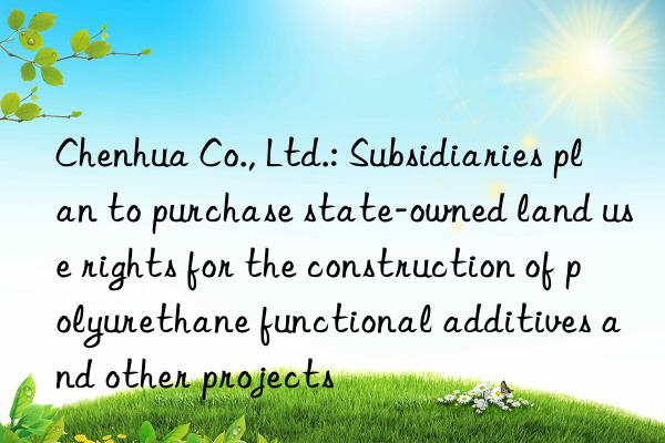 Chenhua Co., Ltd.: Subsidiaries plan to purchase state-owned land use rights for the construction of polyurethane functional additives and other projects