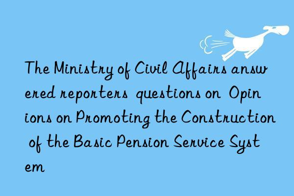 The Ministry of Civil Affairs answered reporters  questions on  Opinions on Promoting the Construction of the Basic Pension Service System