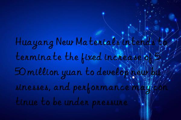 Huayang New Materials intends to terminate the fixed increase of 550 million yuan to develop new businesses, and performance may continue to be under pressure