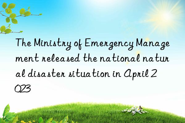 The Ministry of Emergency Management released the national natural disaster situation in April 2023