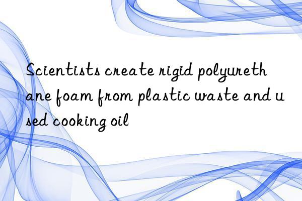 Scientists create rigid polyurethane foam from plastic waste and used cooking oil