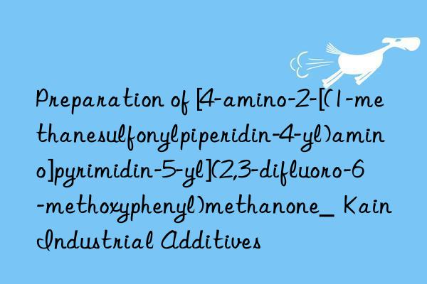 Preparation of [4-amino-2-[(1-methanesulfonylpiperidin-4-yl)amino]pyrimidin-5-yl](2,3-difluoro-6-methoxyphenyl)methanone_  Kain Industrial Additives