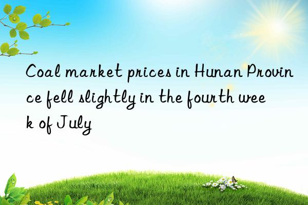 Coal market prices in Hunan Province fell slightly in the fourth week of July