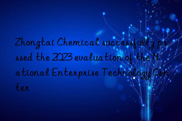 Zhongtai Chemical successfully passed the 2023 evaluation of the National Enterprise Technology Center