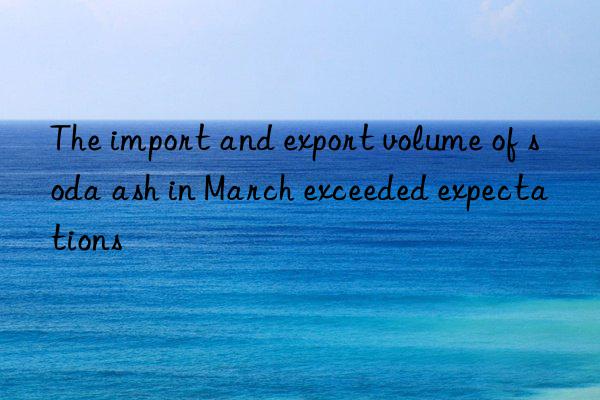 The import and export volume of soda ash in March exceeded expectations