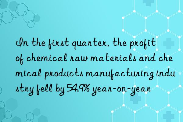 In the first quarter, the profit of chemical raw materials and chemical products manufacturing industry fell by 54.9% year-on-year