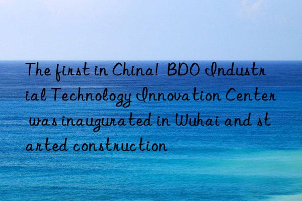 The first in China!  BDO Industrial Technology Innovation Center was inaugurated in Wuhai and started construction