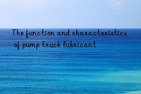 The function and characteristics of pump truck lubricant