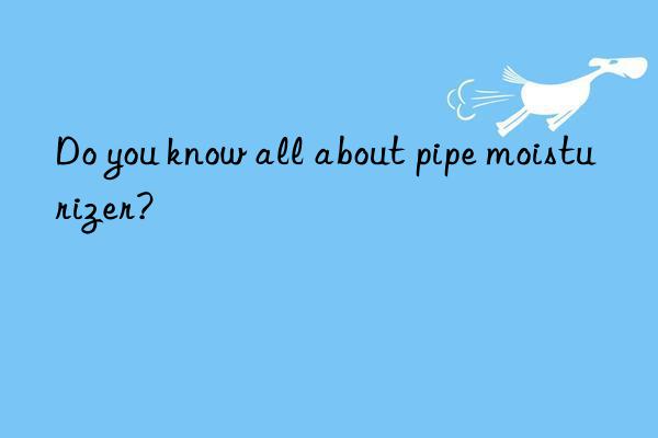 Do you know all about pipe moisturizer?