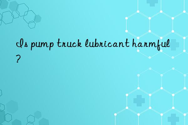 Is pump truck lubricant harmful?