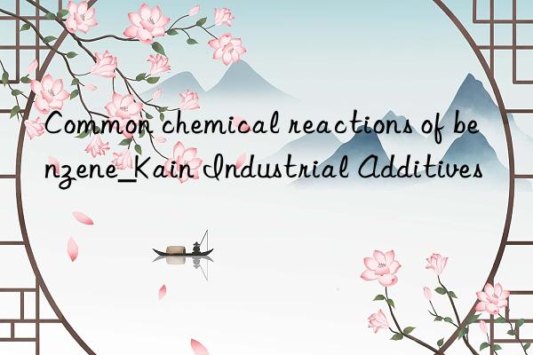 Common chemical reactions of benzene_Kain Industrial Additives