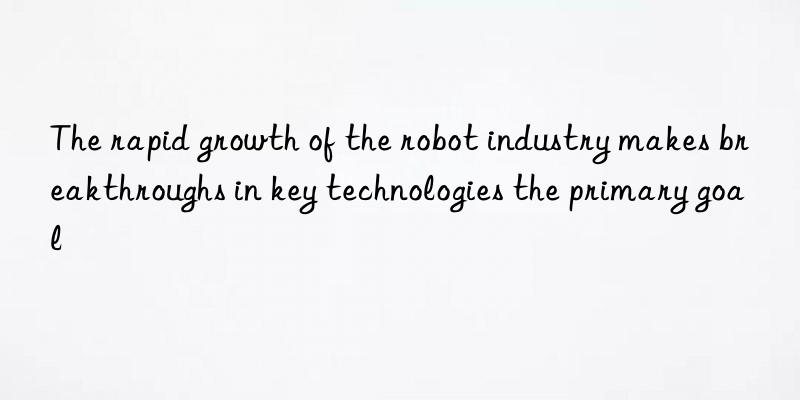 The rapid growth of the robot industry makes breakthroughs in key technologies the primary goal