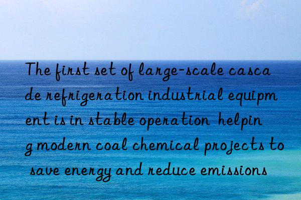 The first set of large-scale cascade refrigeration industrial equipment is in stable operation  helping modern coal chemical projects to save energy and reduce emissions