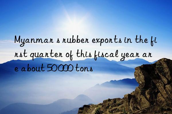 Myanmar s rubber exports in the first quarter of this fiscal year are about 50 000 tons