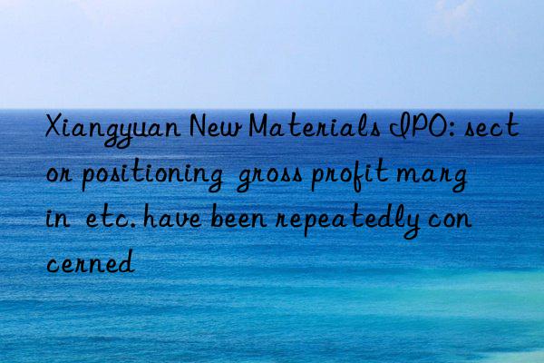 Xiangyuan New Materials IPO: sector positioning  gross profit margin  etc. have been repeatedly concerned