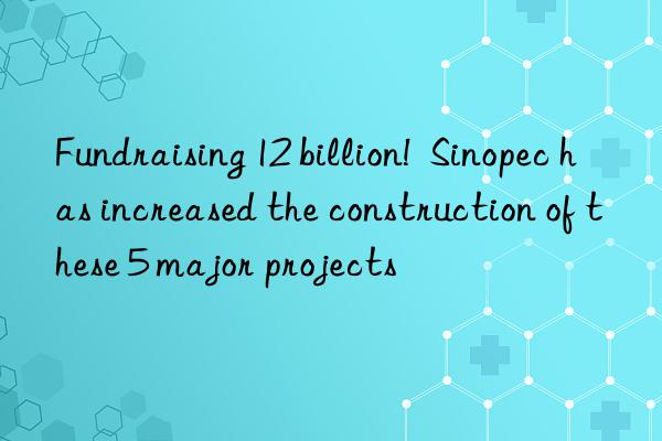 Fundraising 12 billion!  Sinopec has increased the construction of these 5 major projects