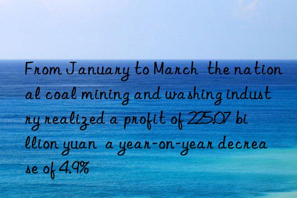 From January to March  the national coal mining and washing industry realized a profit of 225.07 billion yuan  a year-on-year decrease of 4.9%