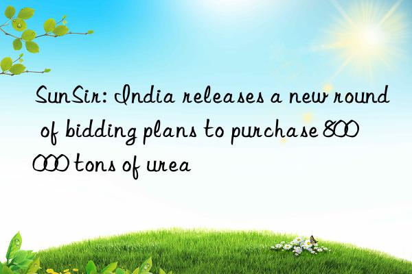 SunSir: India releases a new round of bidding plans to purchase 800 000 tons of urea