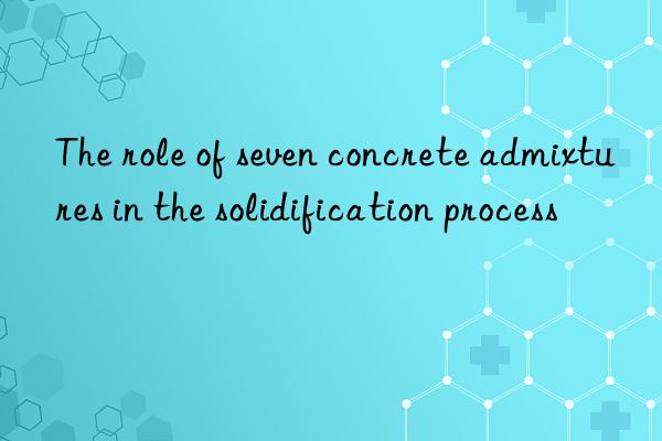 The role of seven concrete admixtures in the solidification process