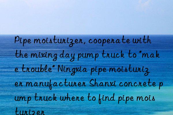 Pipe moisturizer, cooperate with the mixing day pump truck to "make trouble" Ningxia pipe moisturizer manufacturer Shanxi concrete pump truck where to find pipe moisturizer