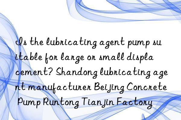 Is the lubricating agent pump suitable for large or small displacement? Shandong lubricating agent manufacturer Beijing Concrete Pump Runtong Tianjin Factory