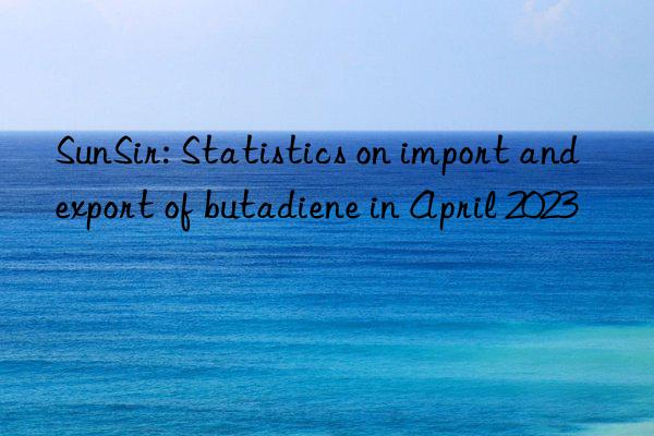 SunSir: Statistics on import and export of butadiene in April 2023