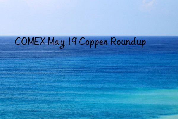 COMEX May 19 Copper Roundup