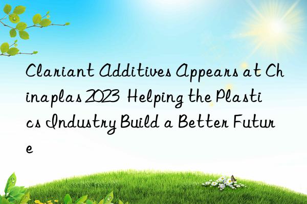 Clariant Additives Appears at Chinaplas 2023  Helping the Plastics Industry Build a Better Future