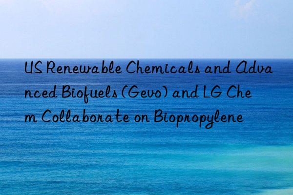 US Renewable Chemicals and Advanced Biofuels (Gevo) and LG Chem Collaborate on Biopropylene