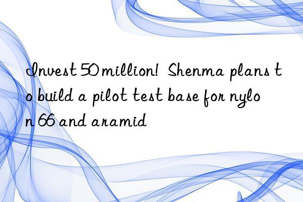 Invest 50 million!  Shenma plans to build a pilot test base for nylon 66 and aramid