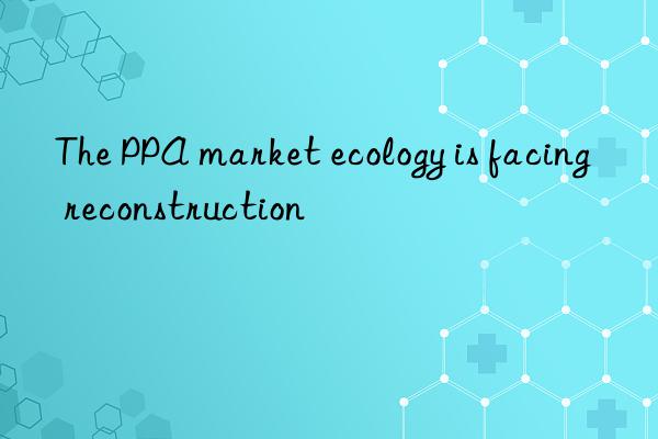 The PPA market ecology is facing reconstruction