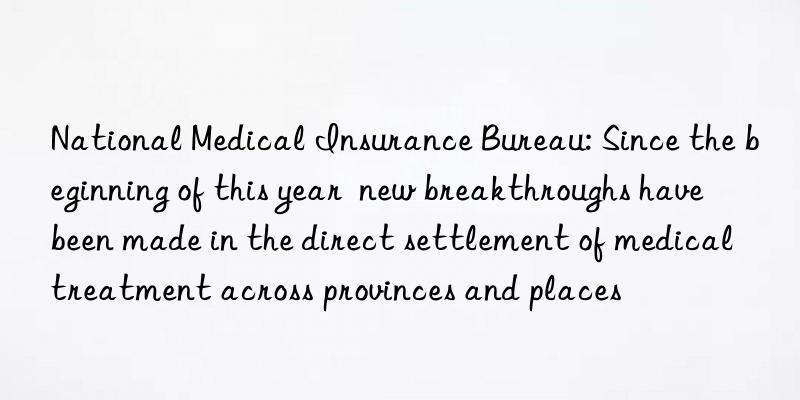 National Medical Insurance Bureau: Since the beginning of this year  new breakthroughs have been made in the direct settlement of medical treatment across provinces and places