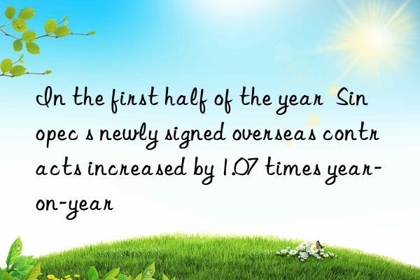 In the first half of the year  Sinopec s newly signed overseas contracts increased by 1.07 times year-on-year