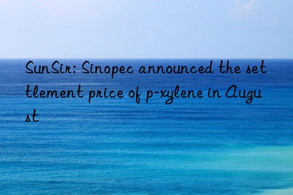 SunSir: Sinopec announced the settlement price of p-xylene in August