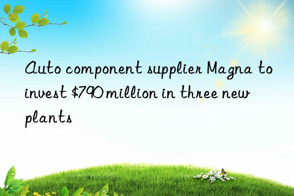 Auto component supplier Magna to invest $790 million in three new plants