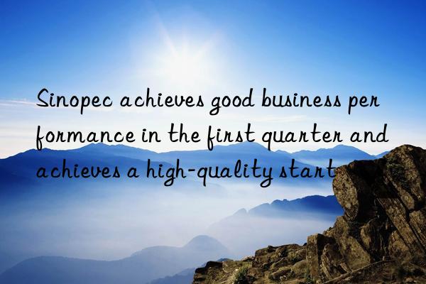 Sinopec achieves good business performance in the first quarter and achieves a high-quality start