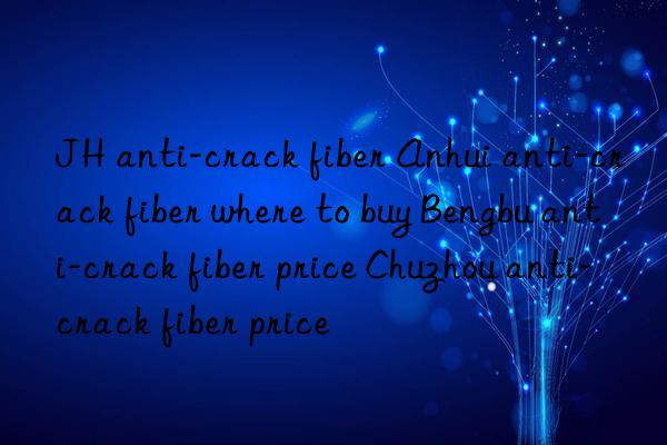 JH anti-crack fiber Anhui anti-crack fiber where to buy Bengbu anti-crack fiber price Chuzhou anti-crack fiber price