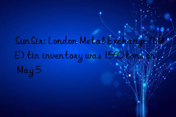 SunSir: London Metal Exchange (LME) tin inventory was 1560 tons on May 5