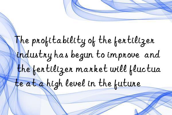 The profitability of the fertilizer industry has begun to improve  and the fertilizer market will fluctuate at a high level in the future