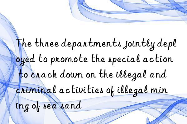 The three departments jointly deployed to promote the special action to crack down on the illegal and criminal activities of illegal mining of sea sand