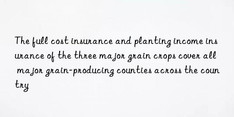 The full cost insurance and planting income insurance of the three major grain crops cover all major grain-producing counties across the country