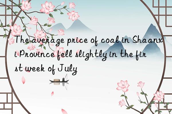 The average price of coal in Shaanxi Province fell slightly in the first week of July