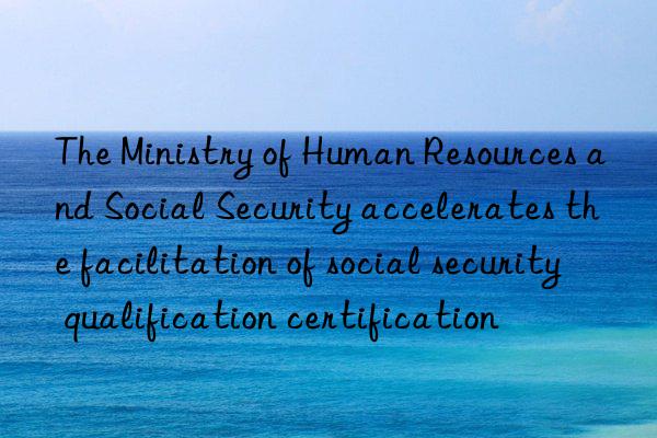 The Ministry of Human Resources and Social Security accelerates the facilitation of social security qualification certification