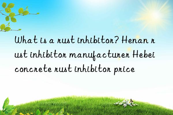 What is a rust inhibitor? Henan rust inhibitor manufacturer Hebei concrete rust inhibitor price