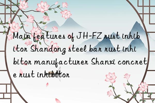 Main features of JH-FZ rust inhibitor Shandong steel bar rust inhibitor manufacturer Shanxi concrete rust inhibitor