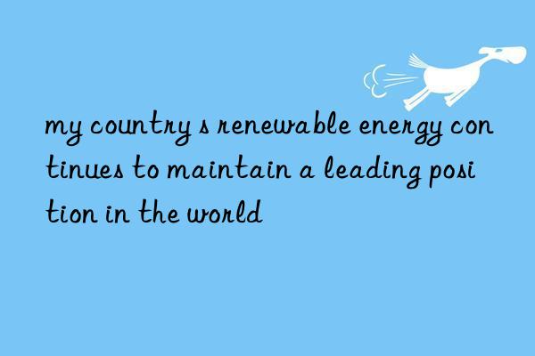 my country s renewable energy continues to maintain a leading position in the world