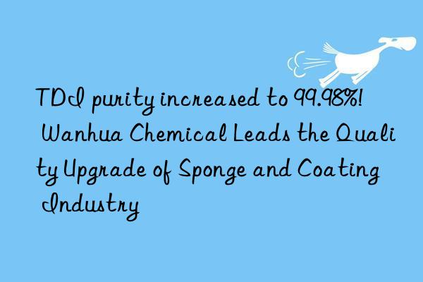 TDI purity increased to 99.98%!  Wanhua Chemical Leads the Quality Upgrade of Sponge and Coating Industry