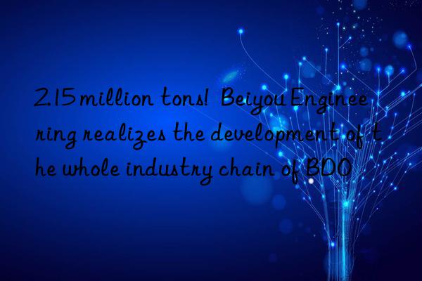 2.15 million tons!  Beiyou Engineering realizes the development of the whole industry chain of BDO