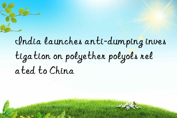 India launches anti-dumping investigation on polyether polyols related to China