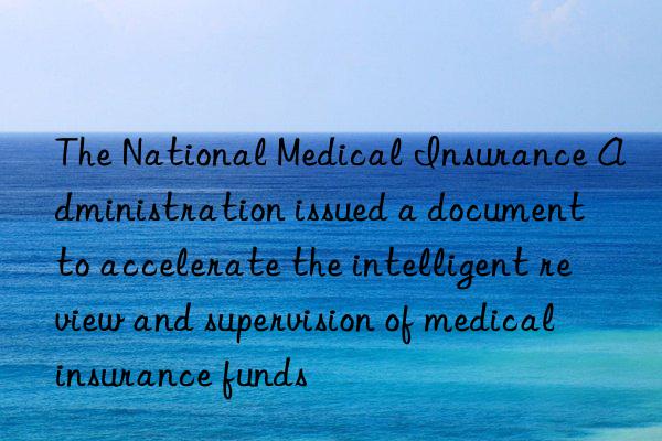 The National Medical Insurance Administration issued a document to accelerate the intelligent review and supervision of medical insurance funds